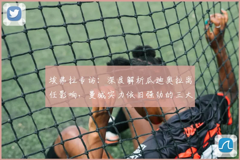 埃弗拉专访:深度解析瓜迪奥拉离任影响,曼城实力依旧强劲的三大原因