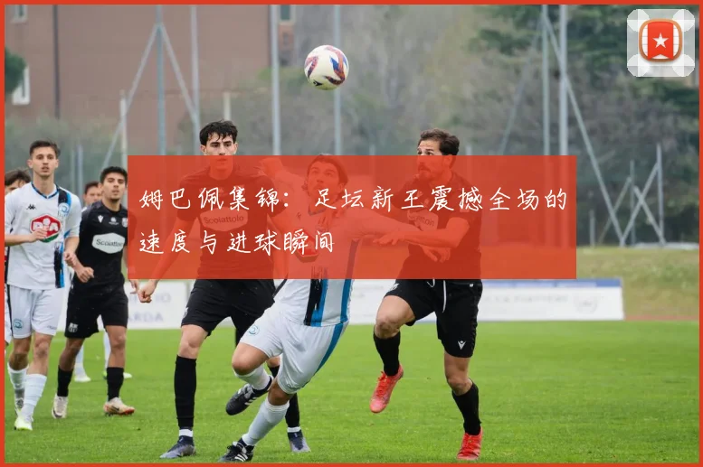 姆巴佩集锦:足坛新王震撼全场的速度与进球瞬间