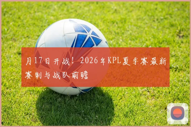 月17日开战！2026年KPL夏季赛最新赛制与战队前瞻