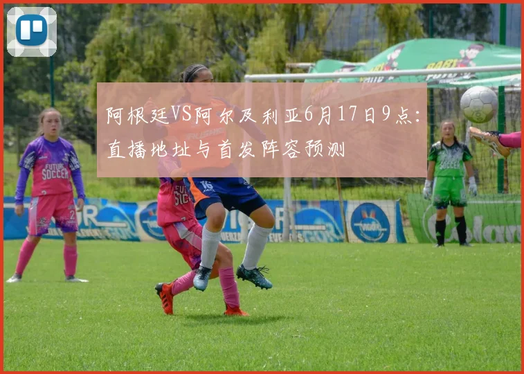 阿根廷VS阿尔及利亚6月17日9点：直播地址与首发阵容预测