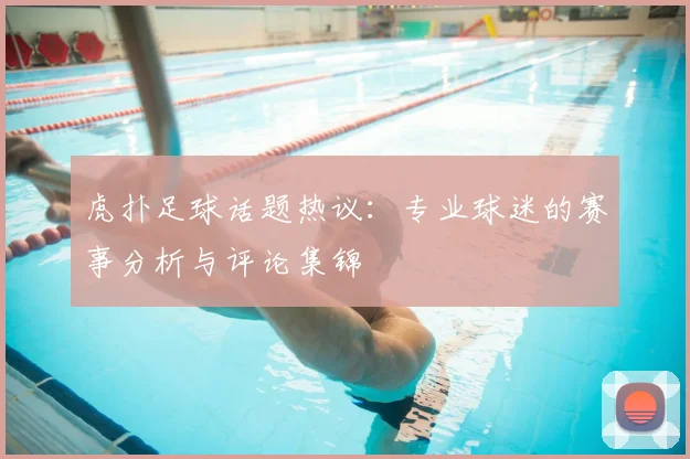 虎扑足球话题热议:专业球迷的赛事分析与评论集锦