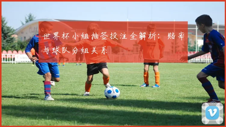 世界杯小组抽签投注全解析：赔率与球队分组关系