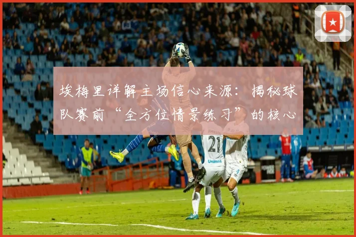 埃梅里详解主场信心来源:揭秘球队赛前“全方位情景练习”的核心方法