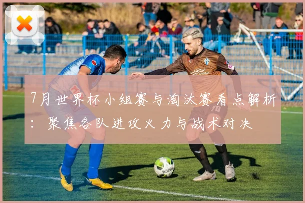 7月世界杯小组赛与淘汰赛看点解析:聚焦各队进攻火力与战术对决