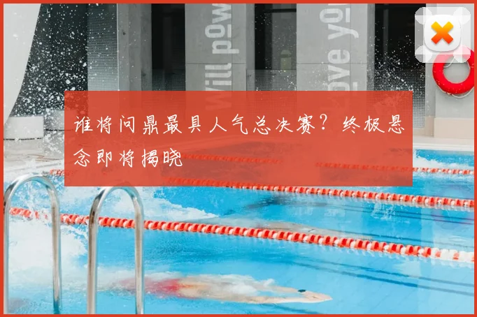 谁将问鼎最具人气总决赛？终极悬念即将揭晓