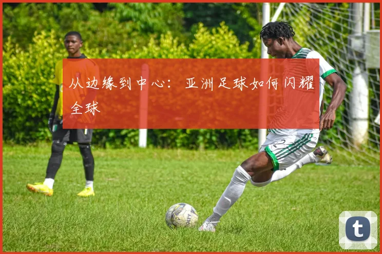 从边缘到中心：亚洲足球如何闪耀全球
